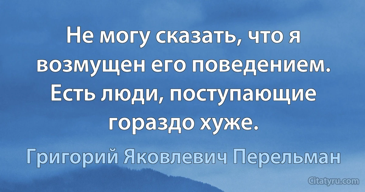 Не могу сказать, что я возмущен его поведением. Есть люди, поступающие гораздо хуже. (Григорий Яковлевич Перельман)