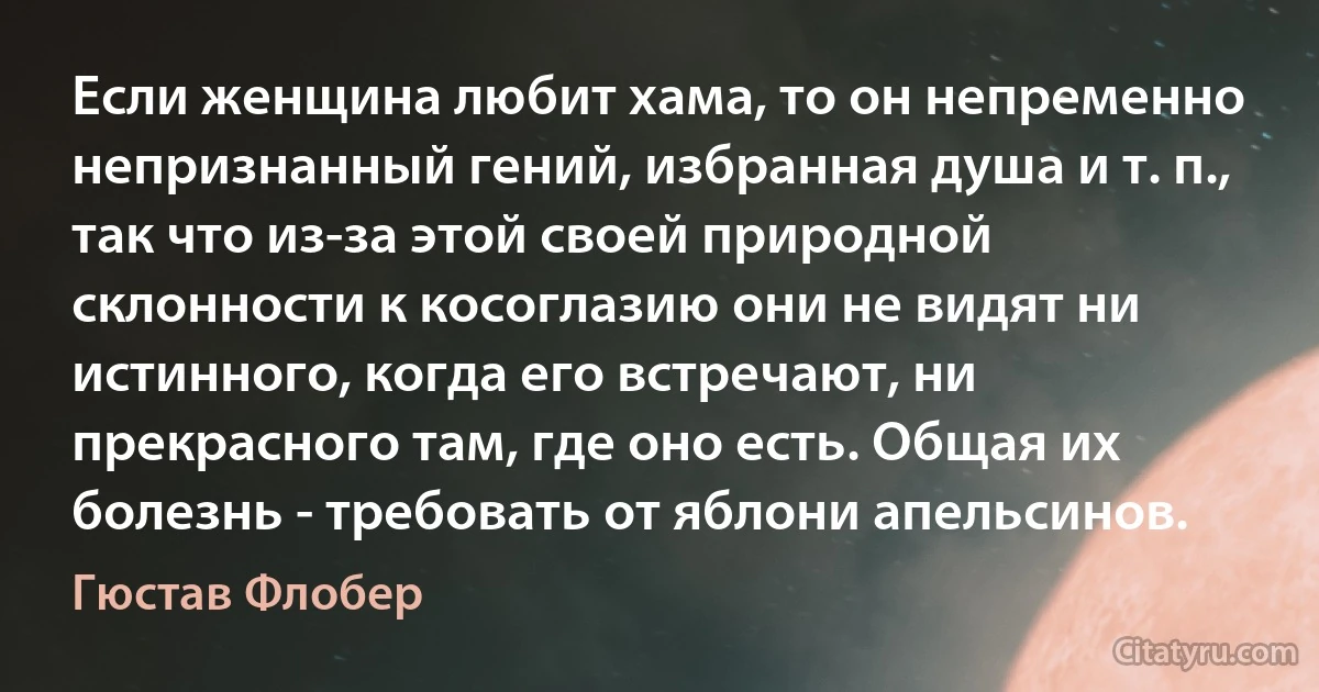 Если женщина любит хама, то он непременно непризнанный гений, избранная душа и т. п., так что из-за этой своей природной склонности к косоглазию они не видят ни истинного, когда его встречают, ни прекрасного там, где оно есть. Общая их болезнь - требовать от яблони апельсинов. (Гюстав Флобер)