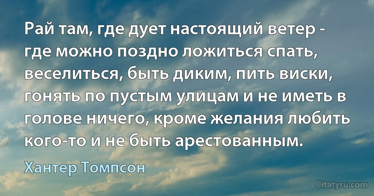 Рай там, где дует настоящий ветер - где можно поздно ложиться спать, веселиться, быть диким, пить виски, гонять по пустым улицам и не иметь в голове ничего, кроме желания любить кого-то и не быть арестованным. (Хантер Томпсон)