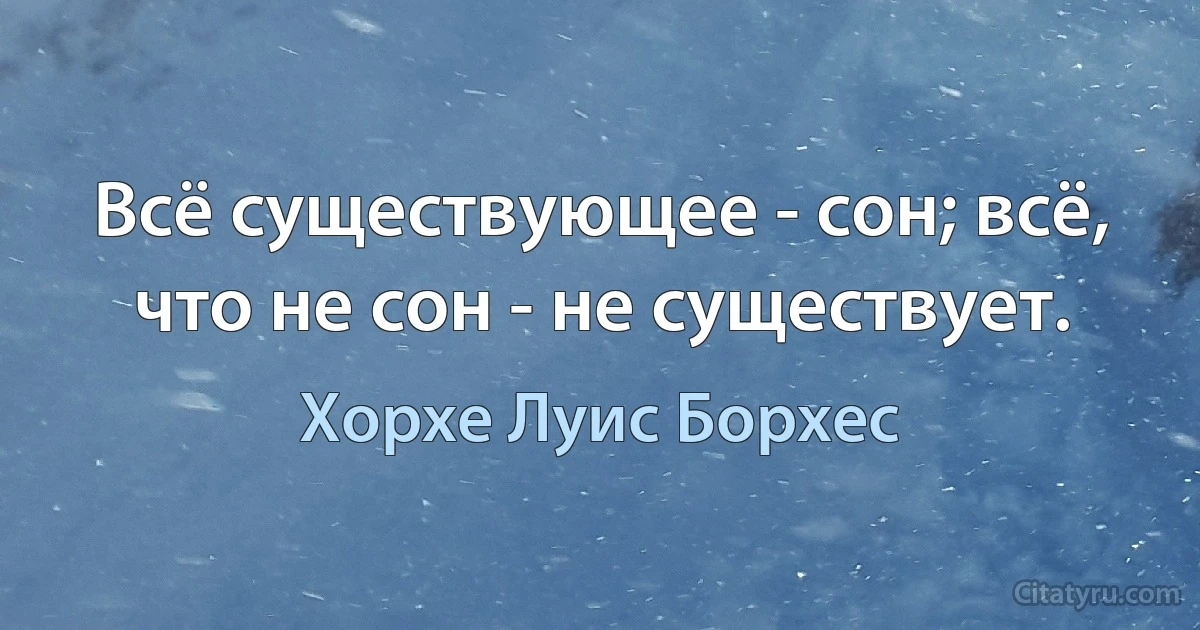 Всё существующее - сон; всё, что не сон - не существует. (Хорхе Луис Борхес)