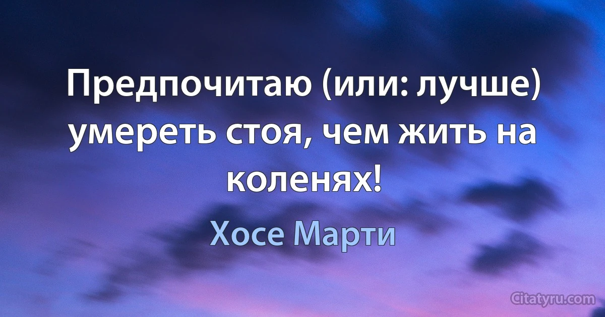 Предпочитаю (или: лучше) умереть стоя, чем жить на коленях! (Хосе Марти)