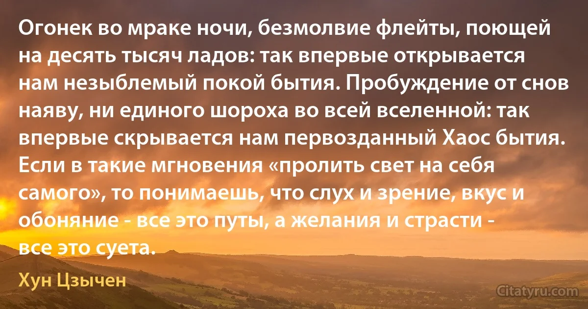 Огонек во мраке ночи, безмолвие флейты, поющей на десять тысяч ладов: так впервые открывается нам незыблемый покой бытия. Пробуждение от снов наяву, ни единого шороха во всей вселенной: так впервые скрывается нам первозданный Хаос бытия. Если в такие мгновения «пролить свет на себя самого», то понимаешь, что слух и зрение, вкус и обоняние - все это путы, а желания и страсти - все это суета. (Хун Цзычен)