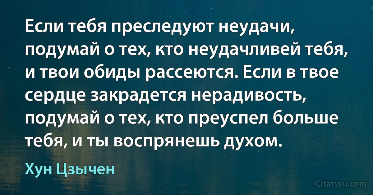 Если тебя преследуют неудачи, подумай о тех, кто неудачливей тебя, и твои обиды рассеются. Если в твое сердце закрадется нерадивость, подумай о тех, кто преуспел больше тебя, и ты воспрянешь духом. (Хун Цзычен)