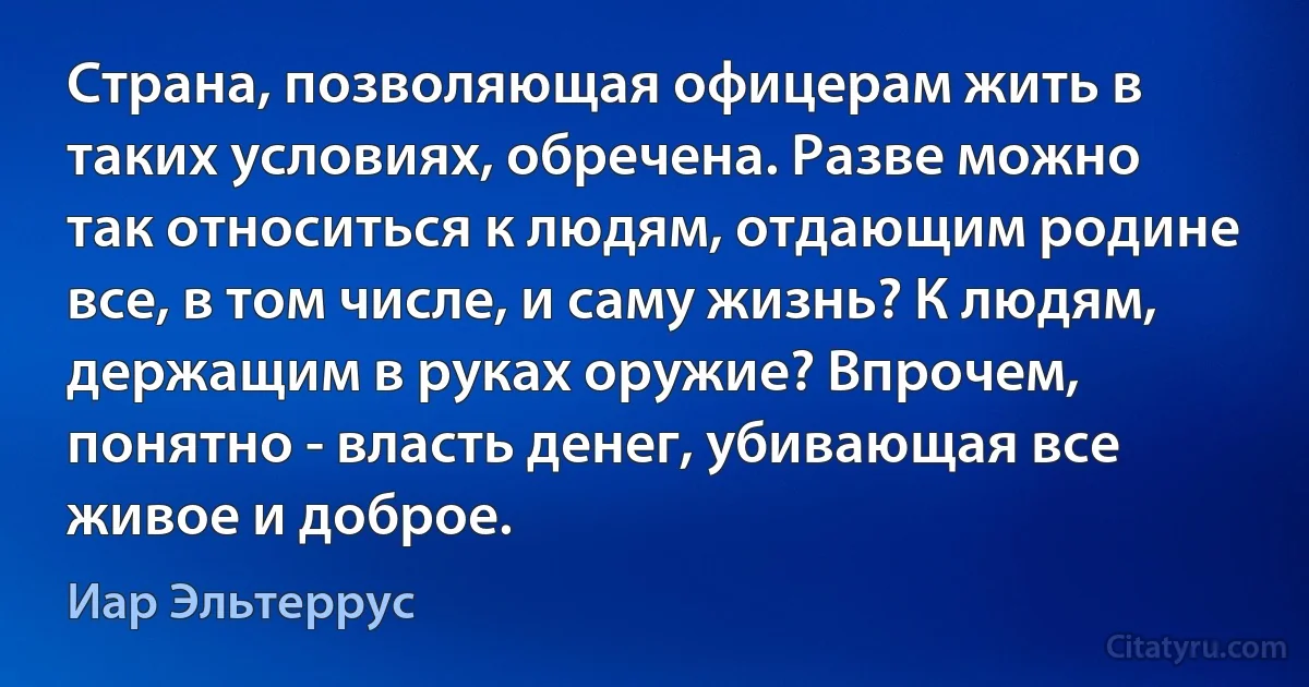 Страна, позволяющая офицерам жить в таких условиях, обречена. Разве можно так относиться к людям, отдающим родине все, в том числе, и саму жизнь? К людям, держащим в руках оружие? Впрочем, понятно - власть денег, убивающая все живое и доброе. (Иар Эльтеррус)