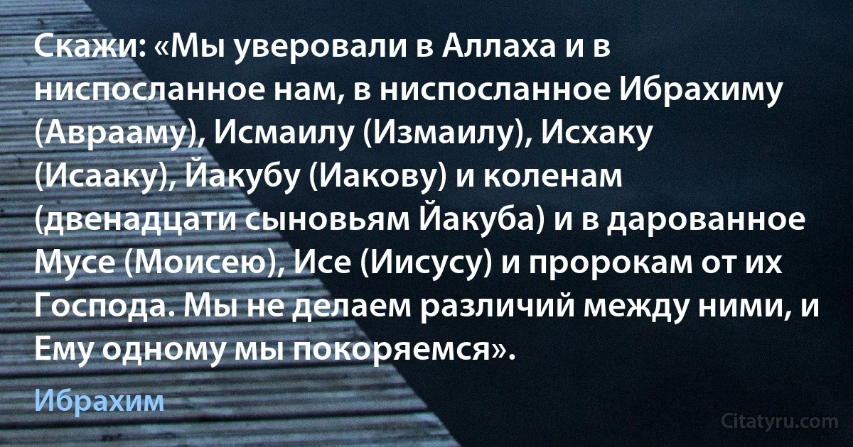 Скажи: «Мы уверовали в Аллаха и в ниспосланное нам, в ниспосланное Ибрахиму (Аврааму), Исмаилу (Измаилу), Исхаку (Исааку), Йакубу (Иакову) и коленам (двенадцати сыновьям Йакуба) и в дарованное Мусе (Моисею), Исе (Иисусу) и пророкам от их Господа. Мы не делаем различий между ними, и Ему одному мы покоряемся». (Ибрахим)