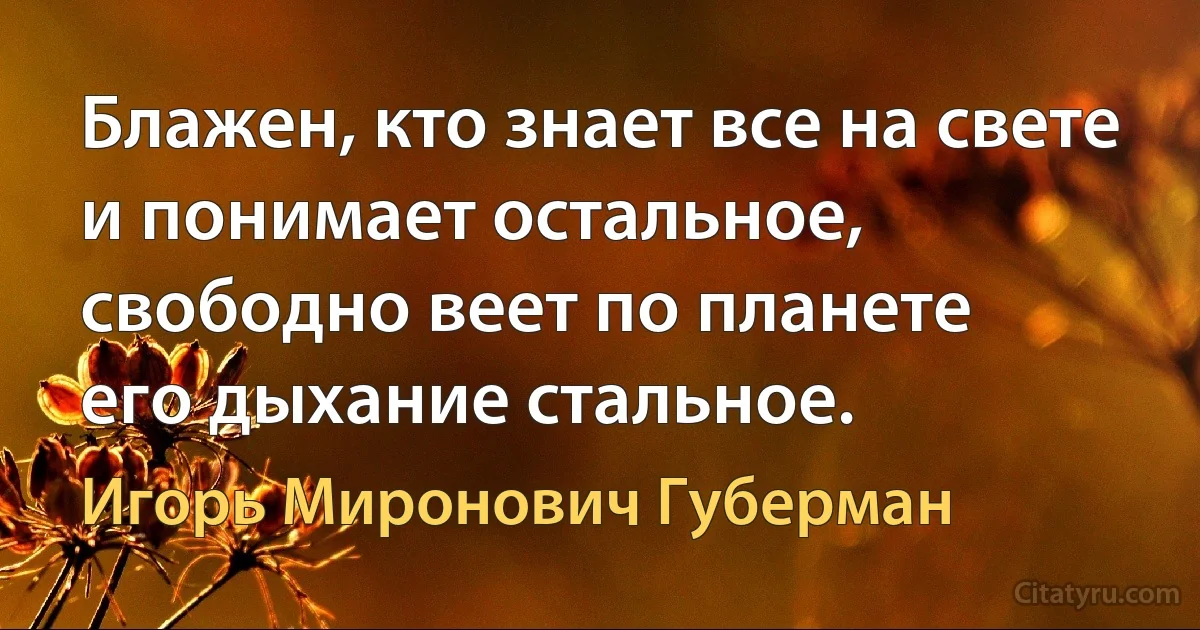 Блажен, кто знает все на свете
и понимает остальное,
свободно веет по планете
его дыхание стальное. (Игорь Миронович Губерман)