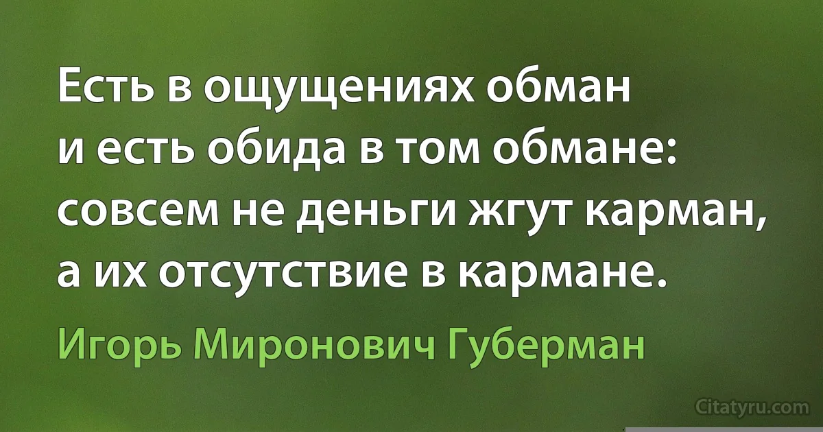 Есть в ощущениях обман
и есть обида в том обмане:
совсем не деньги жгут карман,
а их отсутствие в кармане. (Игорь Миронович Губерман)