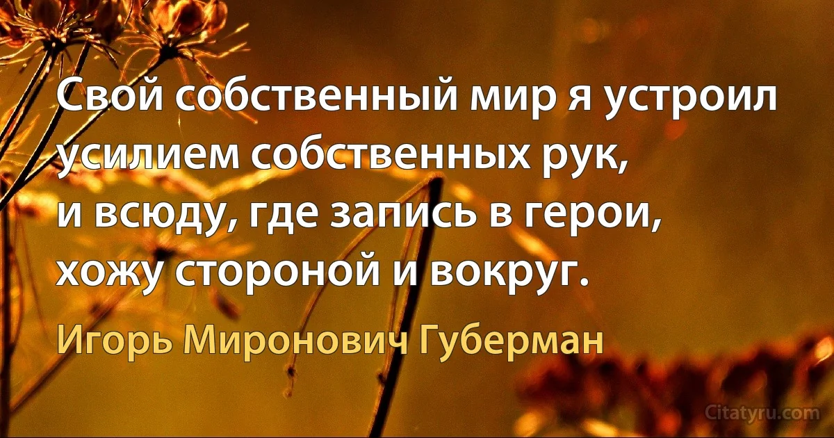 Свой собственный мир я устроил
усилием собственных рук,
и всюду, где запись в герои,
хожу стороной и вокруг. (Игорь Миронович Губерман)