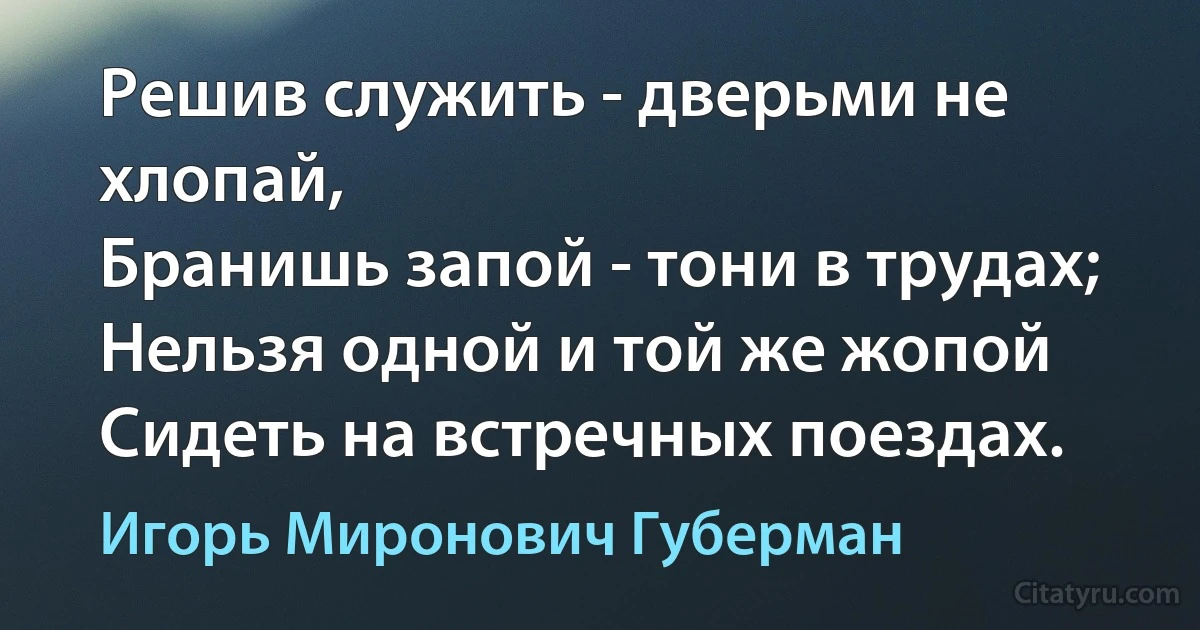 Решив служить - дверьми не хлопай,
Бранишь запой - тони в трудах;
Нельзя одной и той же жопой
Сидеть на встречных поездах. (Игорь Миронович Губерман)