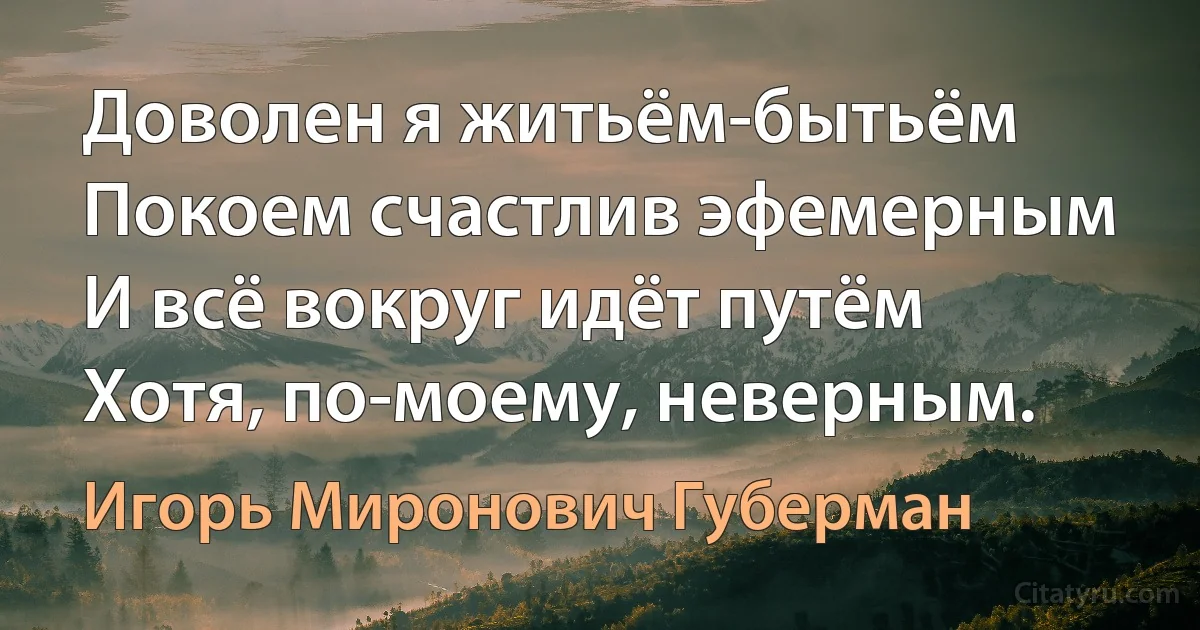 Доволен я житьём-бытьём
Покоем счастлив эфемерным
И всё вокруг идёт путём
Хотя, по-моему, неверным. (Игорь Миронович Губерман)