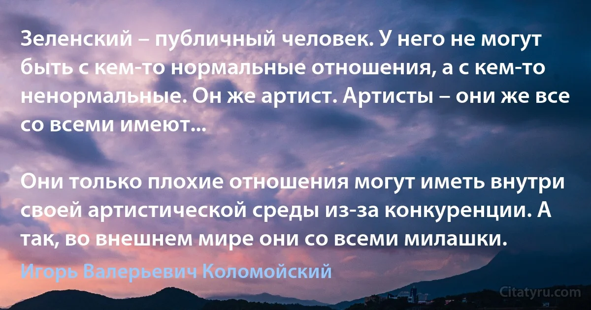 Зеленский – публичный человек. У него не могут быть с кем-то нормальные отношения, а с кем-то ненормальные. Он же артист. Артисты – они же все со всеми имеют...

Они только плохие отношения могут иметь внутри своей артистической среды из-за конкуренции. А так, во внешнем мире они со всеми милашки. (Игорь Валерьевич Коломойский)