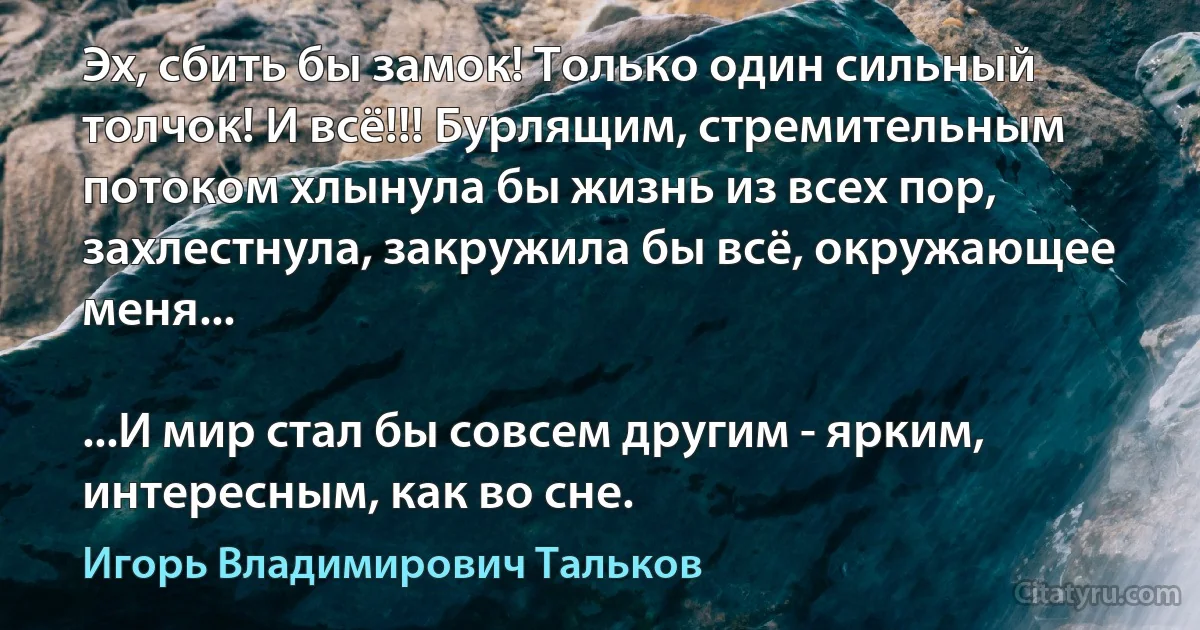 Эх, сбить бы замок! Только один сильный толчок! И всё!!! Бурлящим, стремительным потоком хлынула бы жизнь из всех пор, захлестнула, закружила бы всё, окружающее меня...

...И мир стал бы совсем другим - ярким, интересным, как во сне. (Игорь Владимирович Тальков)