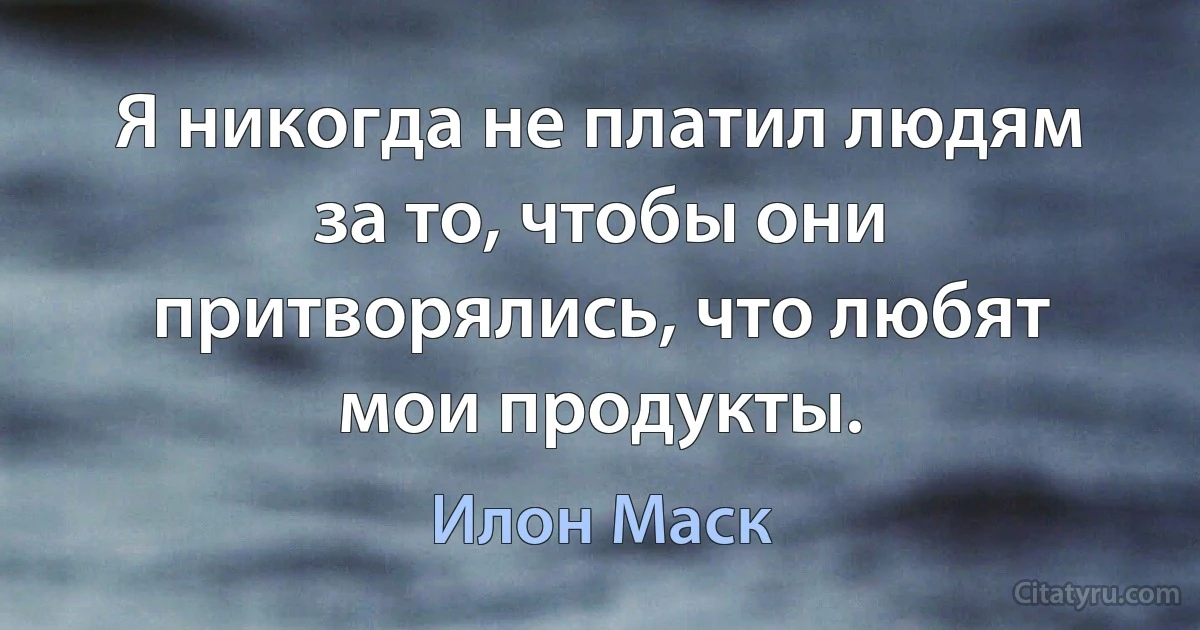 Я никогда не платил людям за то, чтобы они притворялись, что любят мои продукты. (Илон Маск)