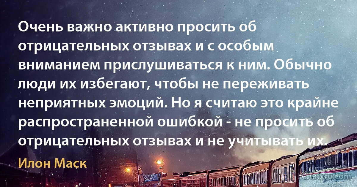 Очень важно активно просить об отрицательных отзывах и с особым вниманием прислушиваться к ним. Обычно люди их избегают, чтобы не переживать неприятных эмоций. Но я считаю это крайне распространенной ошибкой - не просить об отрицательных отзывах и не учитывать их. (Илон Маск)