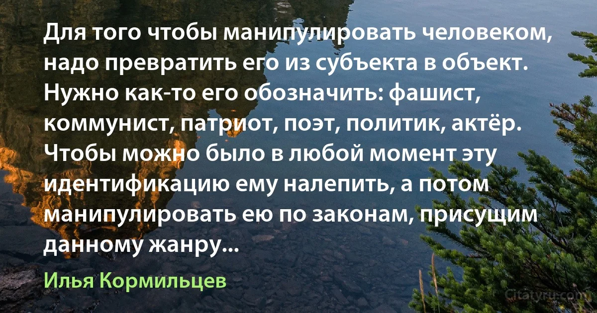 Для того чтобы манипулировать человеком, надо превратить его из субъекта в объект. Нужно как-то его обозначить: фашист, коммунист, патриот, поэт, политик, актёр. Чтобы можно было в любой момент эту идентификацию ему налепить, а потом манипулировать ею по законам, присущим данному жанру... (Илья Кормильцев)