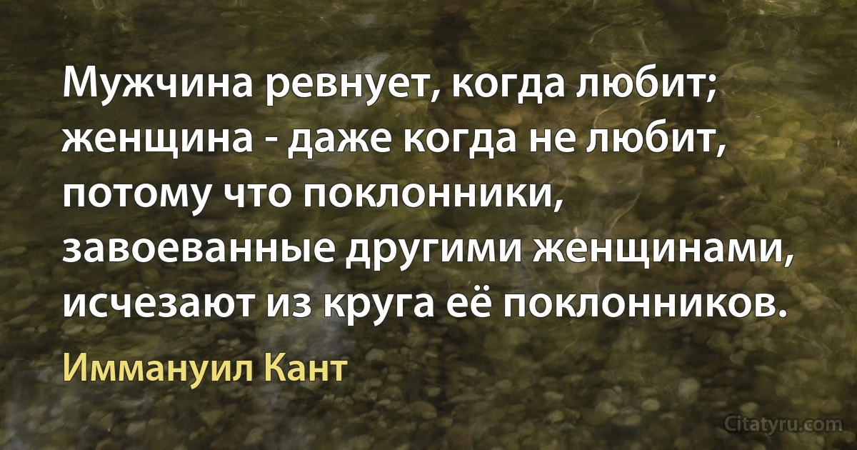 Мужчина ревнует, когда любит; женщина - даже когда не любит, потому что поклонники, завоеванные другими женщинами, исчезают из круга её поклонников. (Иммануил Кант)