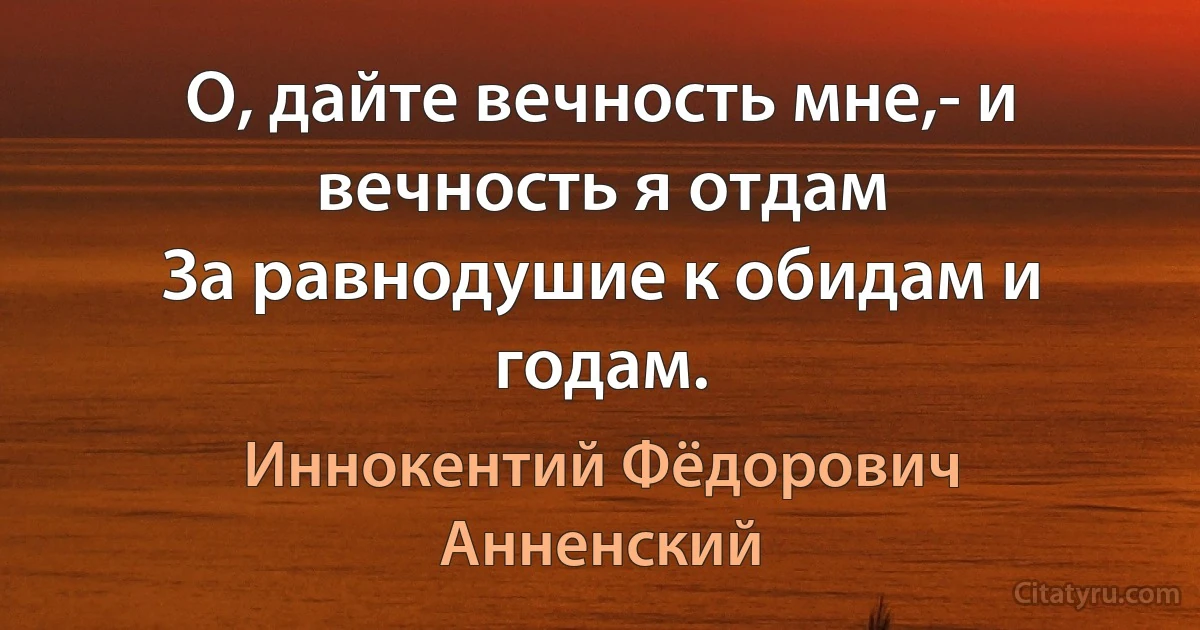 О, дайте вечность мне,- и вечность я отдам
За равнодушие к обидам и годам. (Иннокентий Фёдорович Анненский)