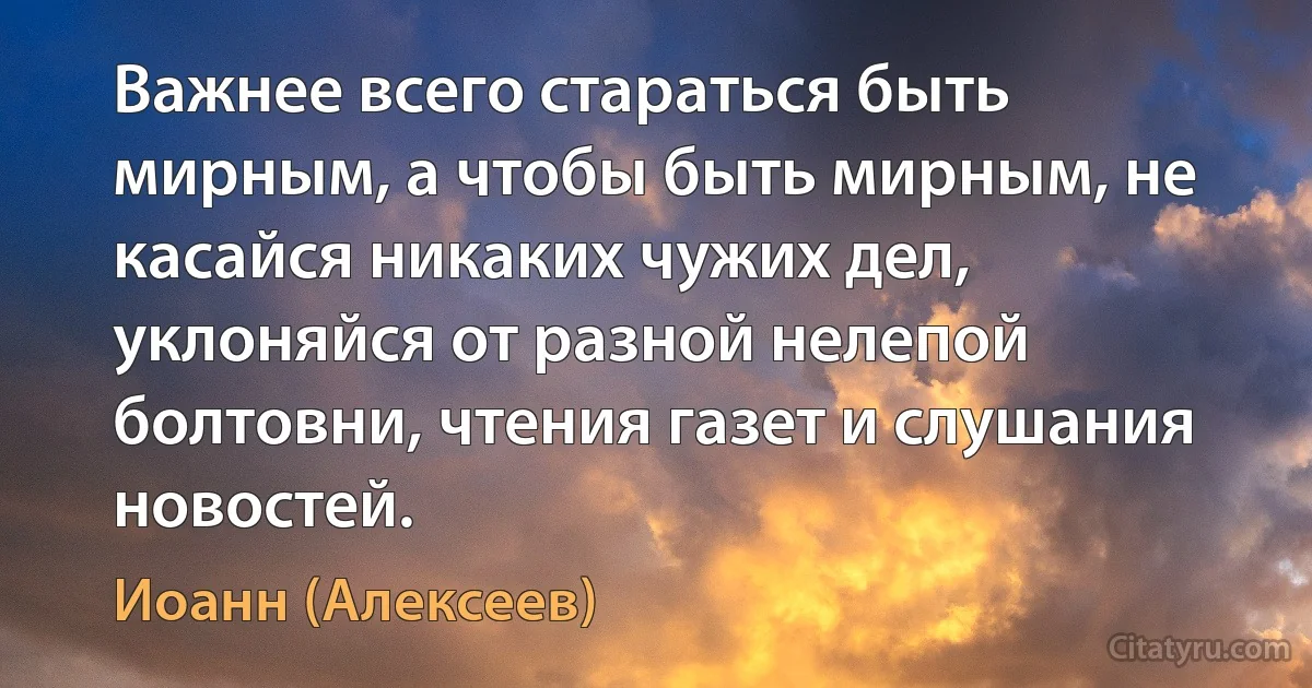 Важнее всего стараться быть мирным, а чтобы быть мирным, не касайся никаких чужих дел, уклоняйся от разной нелепой болтовни, чтения газет и слушания новостей. (Иоанн (Алексеев))