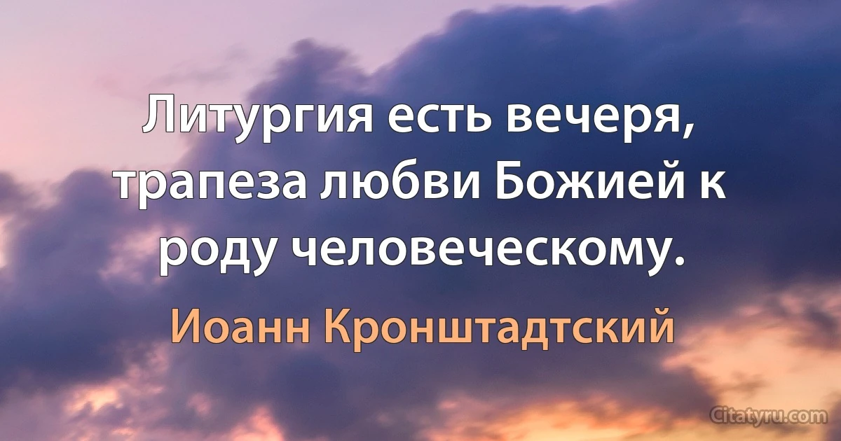 Литургия есть вечеря, трапеза любви Божией к роду человеческому. (Иоанн Кронштадтский)