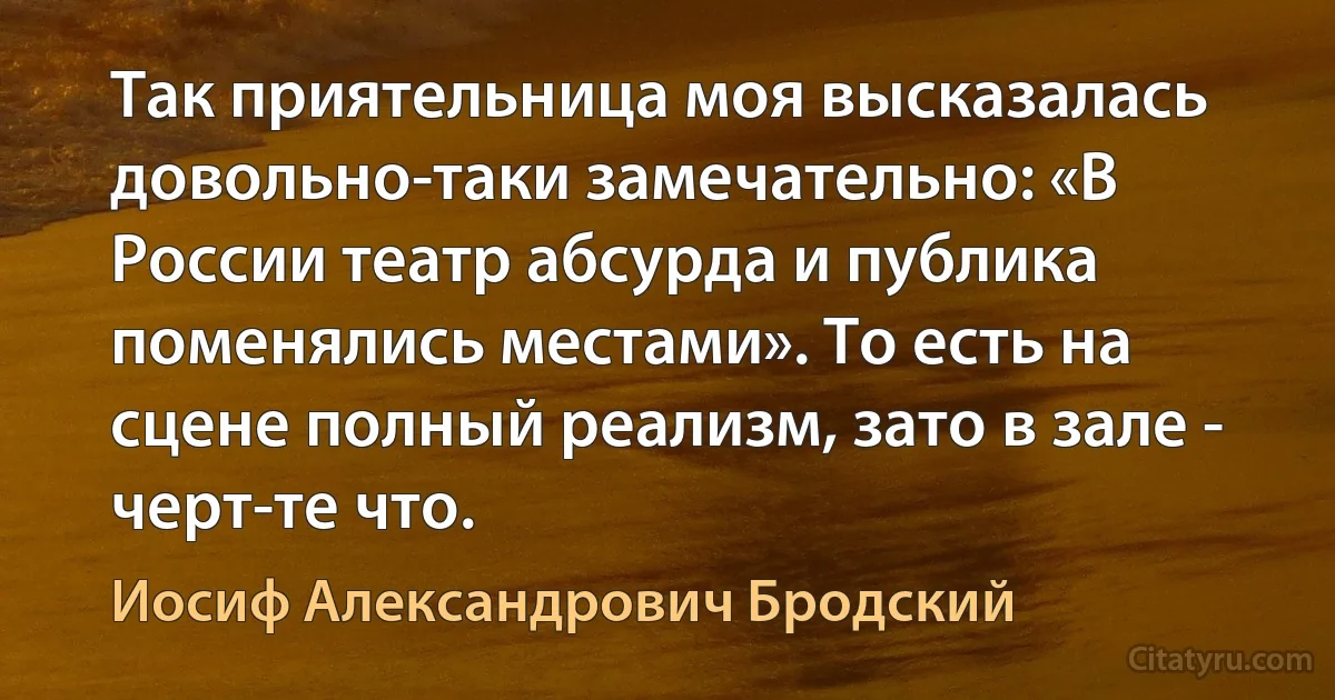 Так приятельница моя высказалась довольно-таки замечательно: «В России театр абсурда и публика поменялись местами». То есть на сцене полный реализм, зато в зале - черт-те что. (Иосиф Александрович Бродский)