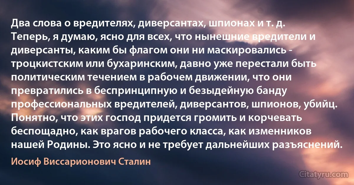 Два слова о вредителях, диверсантах, шпионах и т. д. Теперь, я думаю, ясно для всех, что нынешние вредители и диверсанты, каким бы флагом они ни маскировались - троцкистским или бухаринским, давно уже перестали быть политическим течением в рабочем движении, что они превратились в беспринципную и безыдейную банду профессиональных вредителей, диверсантов, шпионов, убийц. Понятно, что этих господ придется громить и корчевать беспощадно, как врагов рабочего класса, как изменников нашей Родины. Это ясно и не требует дальнейших разъяснений. (Иосиф Виссарионович Сталин)