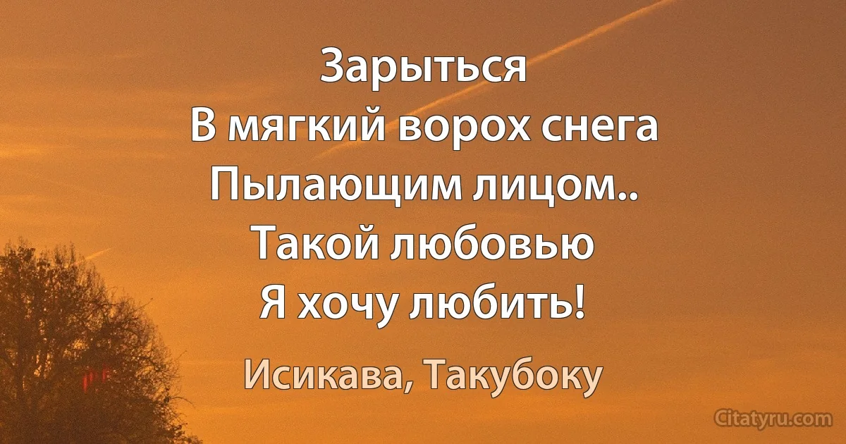 Зарыться
В мягкий ворох снега
Пылающим лицом..
Такой любовью
Я хочу любить! (Исикава, Такубоку)