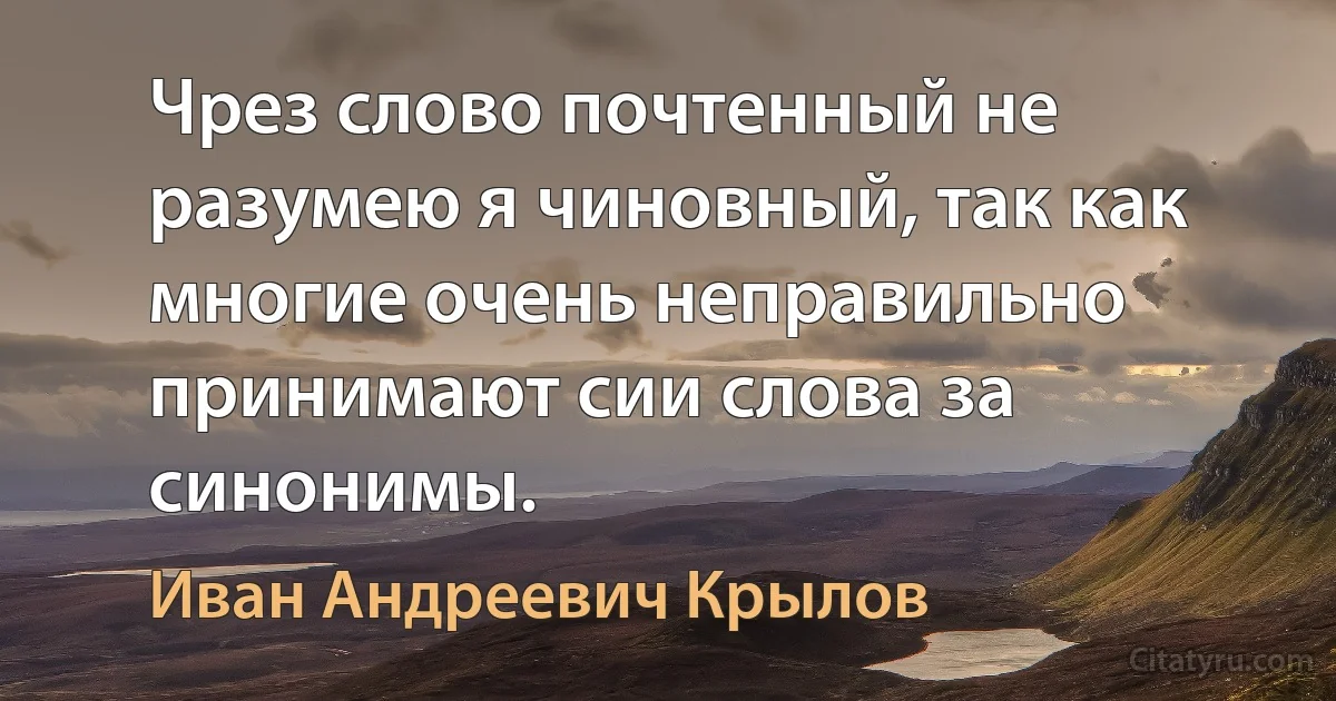 Чрез слово почтенный не разумею я чиновный, так как многие очень неправильно принимают сии слова за синонимы. (Иван Андреевич Крылов)