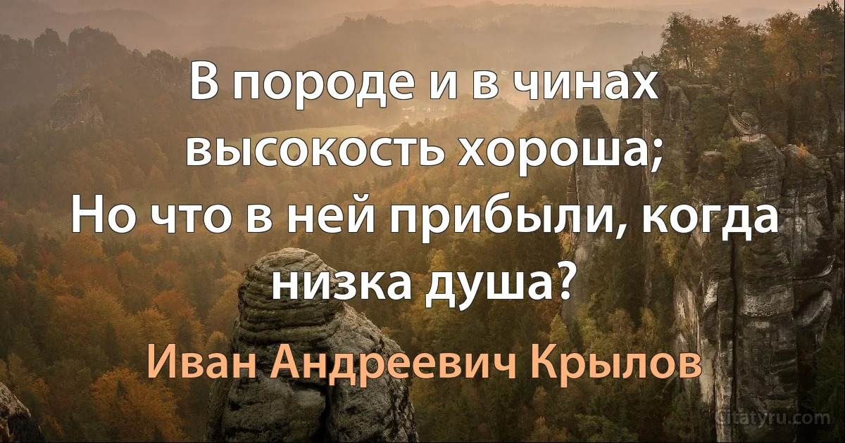 В породе и в чинах высокость хороша;
Но что в ней прибыли, когда низка душа? (Иван Андреевич Крылов)