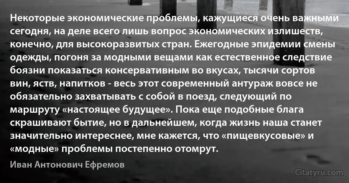 Некоторые экономические проблемы, кажущиеся очень важными сегодня, на деле всего лишь вопрос экономических излишеств, конечно, для высокоразвитых стран. Ежегодные эпидемии смены одежды, погоня за модными вещами как естественное следствие боязни показаться консервативным во вкусах, тысячи сортов вин, яств, напитков - весь этот современный антураж вовсе не обязательно захватывать с собой в поезд, следующий по маршруту «настоящее будущее». Пока еще подобные блага скрашивают бытие, но в дальнейшем, когда жизнь наша станет значительно интереснее, мне кажется, что «пищевкусовые» и «модные» проблемы постепенно отомрут. (Иван Антонович Ефремов)