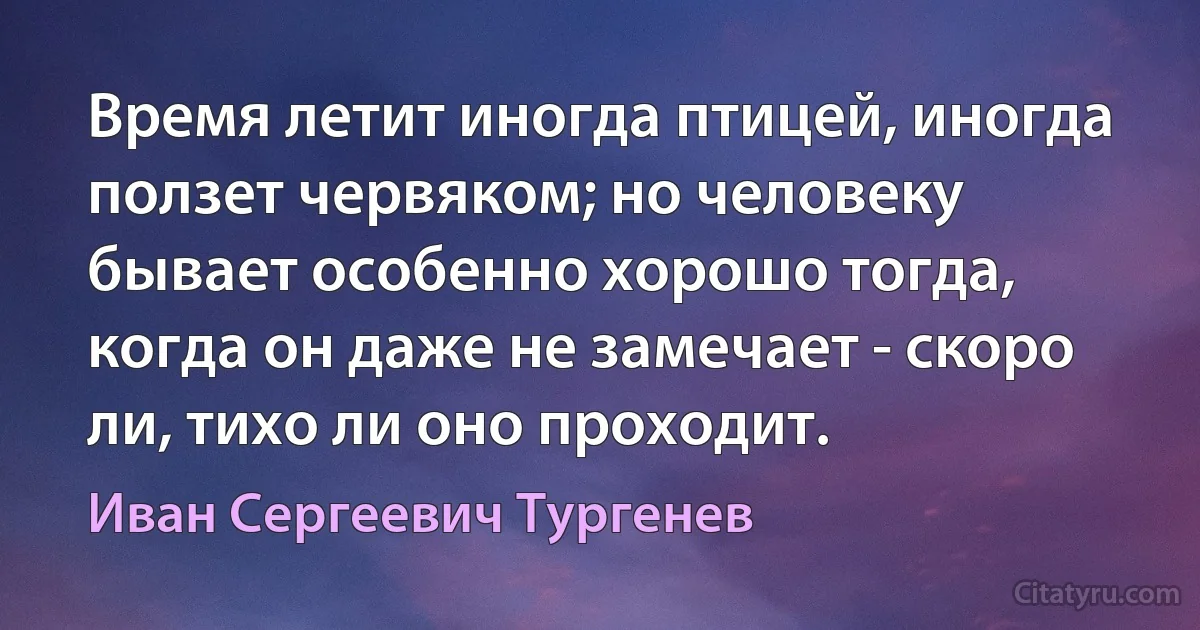 Время летит иногда птицей, иногда ползет червяком; но человеку бывает особенно хорошо тогда, когда он даже не замечает - скоро ли, тихо ли оно проходит. (Иван Сергеевич Тургенев)