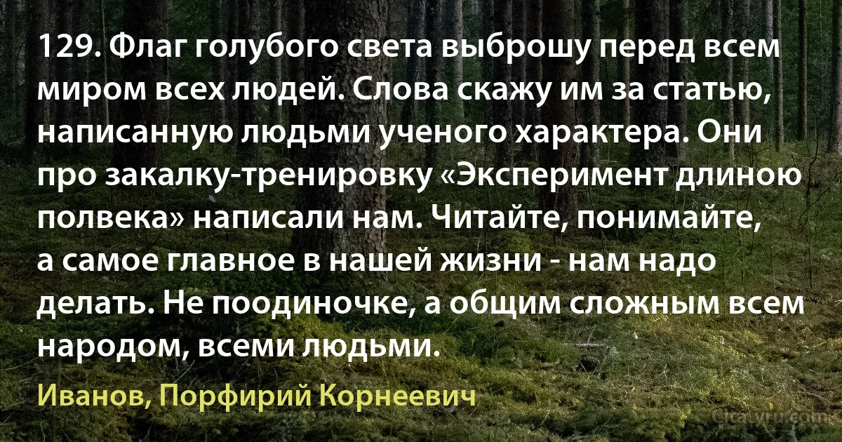 129. Флаг голубого света выброшу перед всем миром всех людей. Слова скажу им за статью, написанную людьми ученого характера. Они про закалку-тренировку «Эксперимент длиною полвека» написали нам. Читайте, понимайте, а самое главное в нашей жизни - нам надо делать. Не поодиночке, а общим сложным всем народом, всеми людьми. (Иванов, Порфирий Корнеевич)