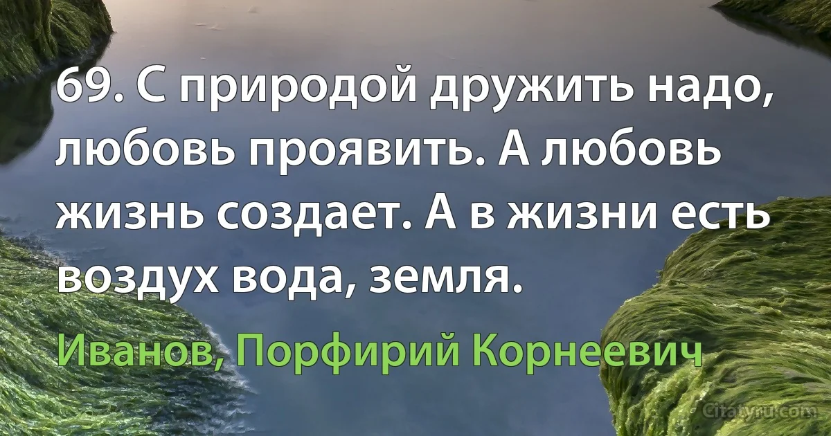 69. С природой дружить надо, любовь проявить. А любовь жизнь создает. А в жизни есть воздух вода, земля. (Иванов, Порфирий Корнеевич)