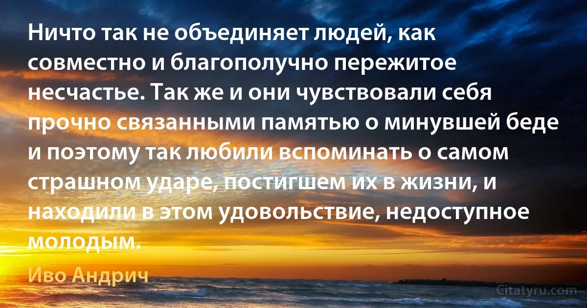 Ничто так не объединяет людей, как совместно и благополучно пережитое несчастье. Так же и они чувствовали себя прочно связанными памятью о минувшей беде и поэтому так любили вспоминать о самом страшном ударе, постигшем их в жизни, и находили в этом удовольствие, недоступное молодым. (Иво Андрич)