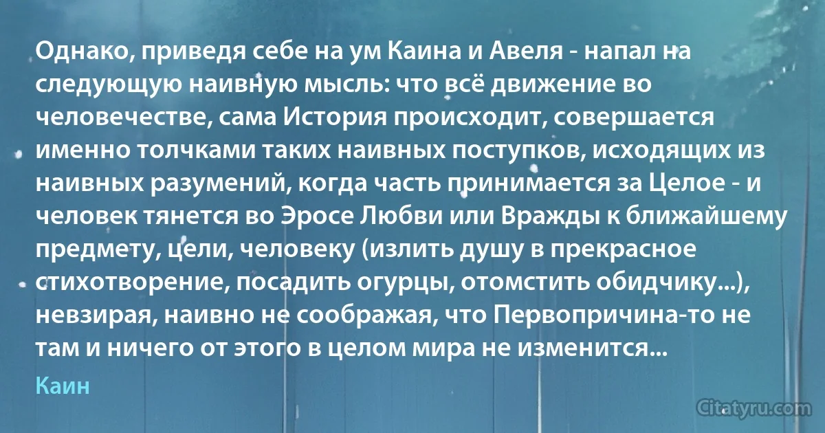 Однако, приведя себе на ум Каина и Авеля - напал на следующую наивную мысль: что всё движение во человечестве, сама История происходит, совершается именно толчками таких наивных поступков, исходящих из наивных разумений, когда часть принимается за Целое - и человек тянется во Эросе Любви или Вражды к ближайшему предмету, цели, человеку (излить душу в прекрасное стихотворение, посадить огурцы, отомстить обидчику...), невзирая, наивно не соображая, что Первопричина-то не там и ничего от этого в целом мира не изменится... (Каин)