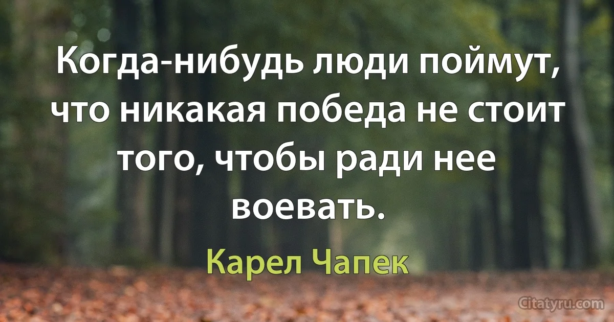 Когда-нибудь люди поймут, что никакая победа не стоит того, чтобы ради нее воевать. (Карел Чапек)