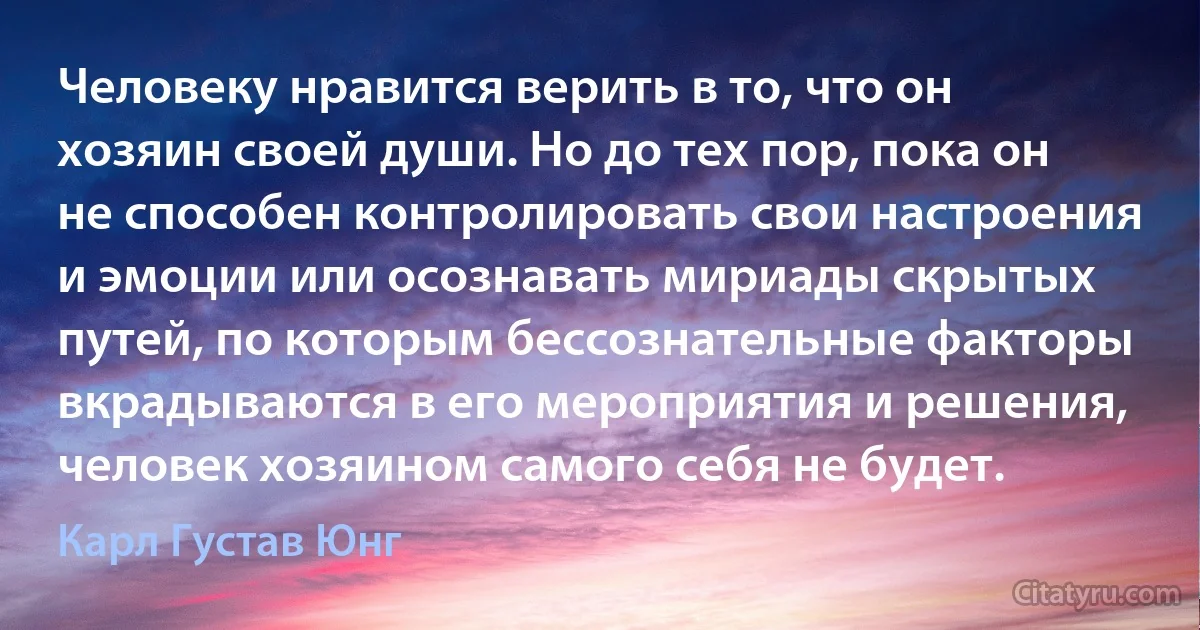 Человеку нравится верить в то, что он хозяин своей души. Но до тех пор, пока он не способен контролировать свои настроения и эмоции или осознавать мириады скрытых путей, по которым бессознательные факторы вкрадываются в его мероприятия и решения, человек хозяином самого себя не будет. (Карл Густав Юнг)