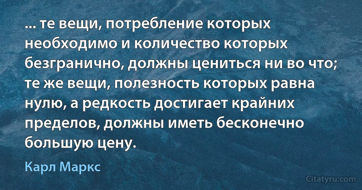 ... те вещи, потребление которых необходимо и количество которых безгранично, должны цениться ни во что; те же вещи, полезность которых равна нулю, а редкость достигает крайних пределов, должны иметь бесконечно большую цену. (Карл Маркс)