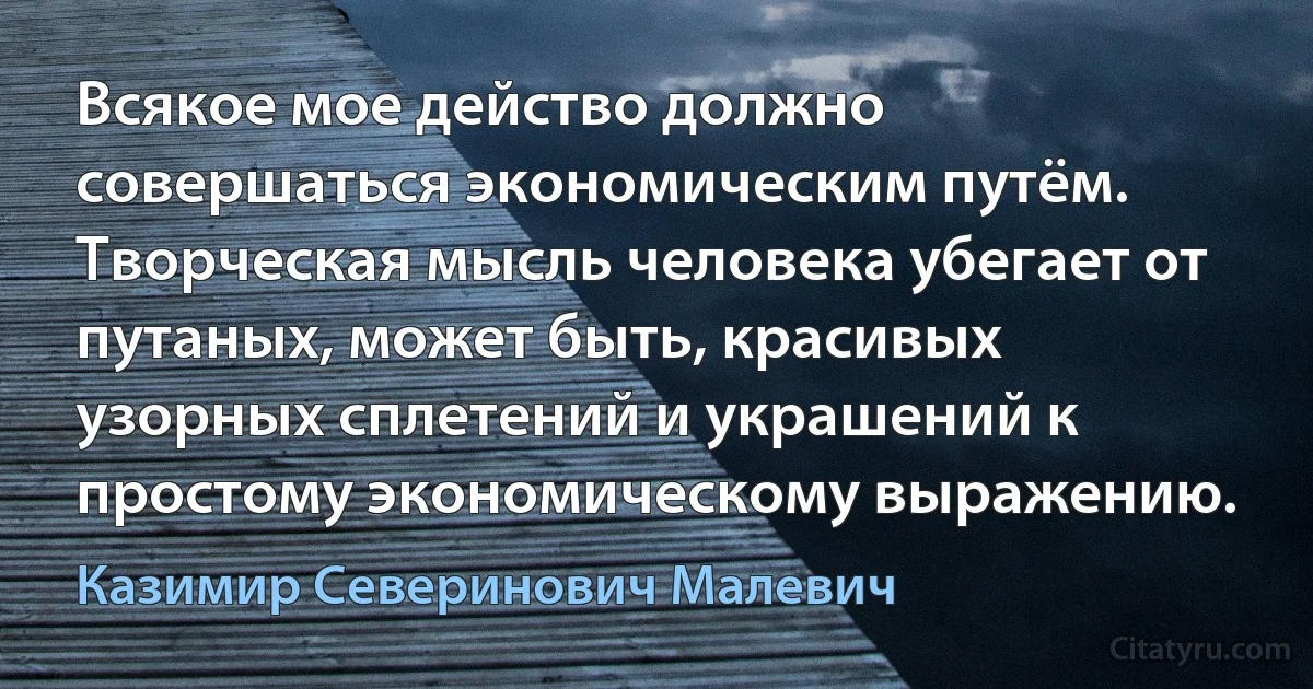 Всякое мое действо должно совершаться экономическим путём. Творческая мысль человека убегает от путаных, может быть, красивых узорных сплетений и украшений к простому экономическому выражению. (Казимир Северинович Малевич)