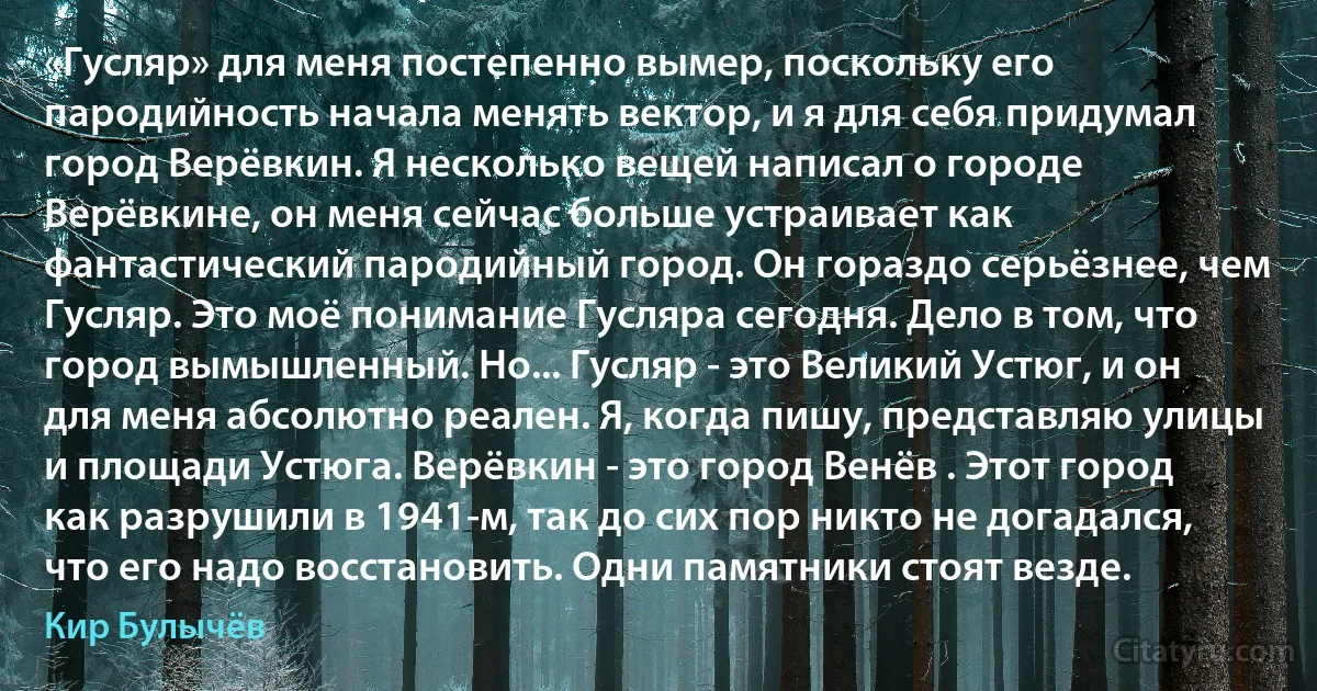 «Гусляр» для меня постепенно вымер, поскольку его пародийность начала менять вектор, и я для себя придумал город Верёвкин. Я несколько вещей написал о городе Верёвкине, он меня сейчас больше устраивает как фантастический пародийный город. Он гораздо серьёзнее, чем Гусляр. Это моё понимание Гусляра сегодня. Дело в том, что город вымышленный. Но... Гусляр - это Великий Устюг, и он для меня абсолютно реален. Я, когда пишу, представляю улицы и площади Устюга. Верёвкин - это город Венёв . Этот город как разрушили в 1941-м, так до сих пор никто не догадался, что его надо восстановить. Одни памятники стоят везде. (Кир Булычёв)