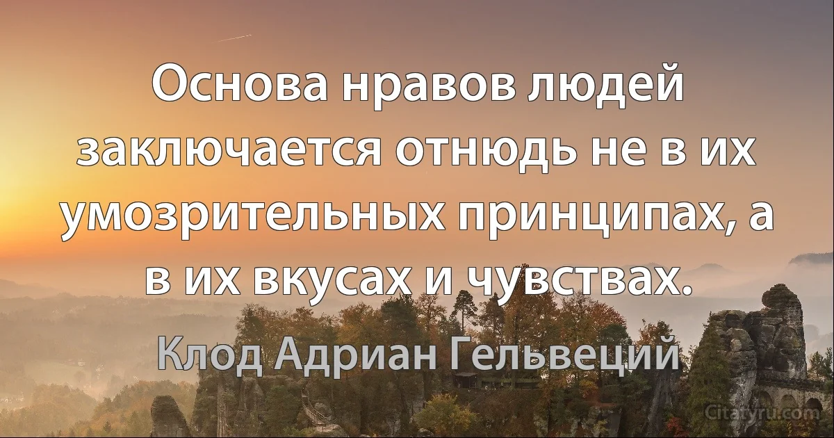 Основа нравов людей заключается отнюдь не в их умозрительных принципах, а в их вкусах и чувствах. (Клод Адриан Гельвеций)