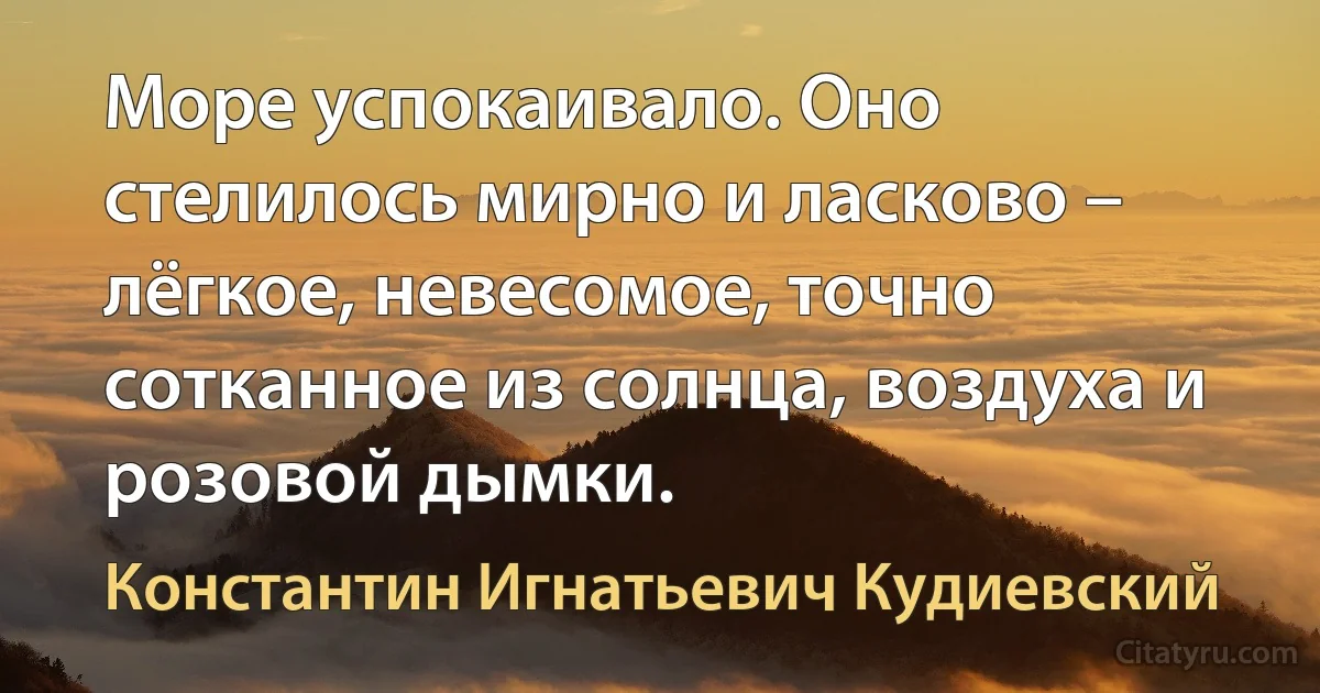 Море успокаивало. Оно стелилось мирно и ласково – лёгкое, невесомое, точно сотканное из солнца, воздуха и розовой дымки. (Константин Игнатьевич Кудиевский)