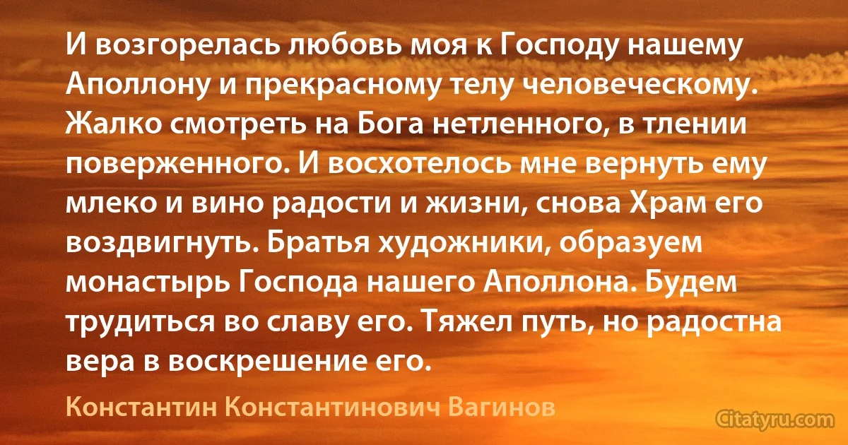 И возгорелась любовь моя к Господу нашему Аполлону и прекрасному телу человеческому. Жалко смотреть на Бога нетленного, в тлении поверженного. И восхотелось мне вернуть ему млеко и вино радости и жизни, снова Храм его воздвигнуть. Братья художники, образуем монастырь Господа нашего Аполлона. Будем трудиться во славу его. Тяжел путь, но радостна вера в воскрешение его. (Константин Константинович Вагинов)