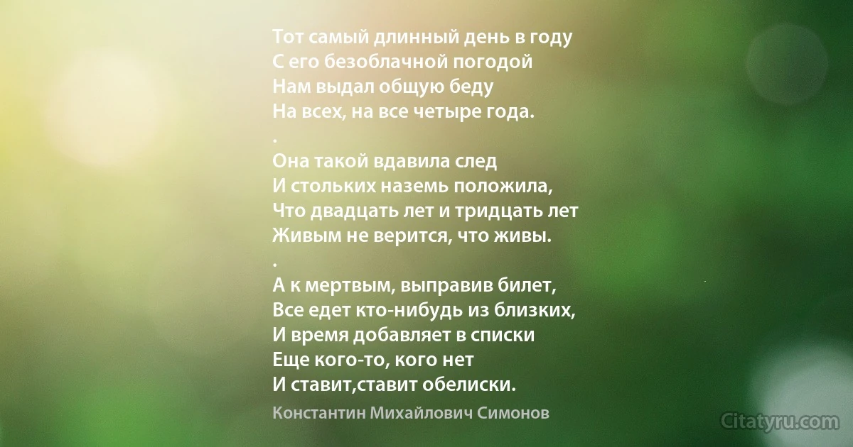 Тот самый длинный день в году
С его безоблачной погодой
Нам выдал общую беду
На всех, на все четыре года.
.
Она такой вдавила след
И стольких наземь положила,
Что двадцать лет и тридцать лет
Живым не верится, что живы.
.
А к мертвым, выправив билет,
Все едет кто-нибудь из близких,
И время добавляет в списки
Еще кого-то, кого нет 
И ставит,ставит обелиски. (Константин Михайлович Симонов)