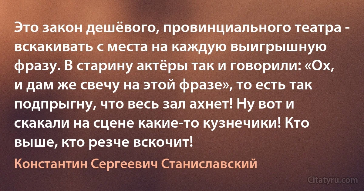 Это закон дешёвого, провинциального театра - вскакивать с места на каждую выигрышную фразу. В старину актёры так и говорили: «Ох, и дам же свечу на этой фразе», то есть так подпрыгну, что весь зал ахнет! Ну вот и скакали на сцене какие-то кузнечики! Кто выше, кто резче вскочит! (Константин Сергеевич Станиславский)