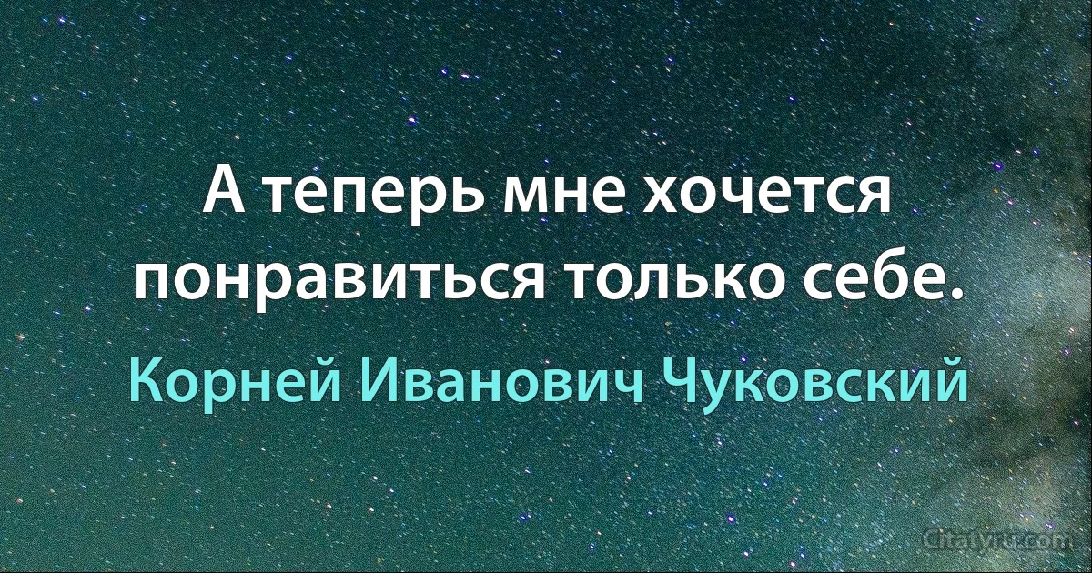 А теперь мне хочется понравиться только себе. (Корней Иванович Чуковский)