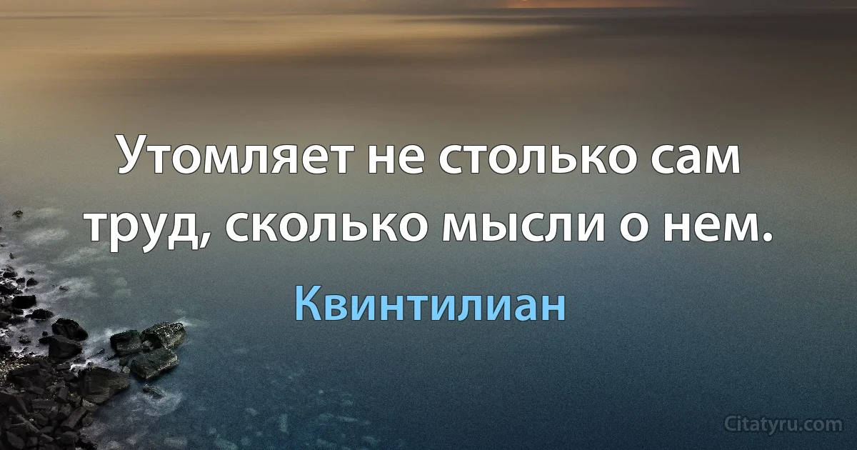 Утомляет не столько сам труд, сколько мысли о нем. (Квинтилиан)