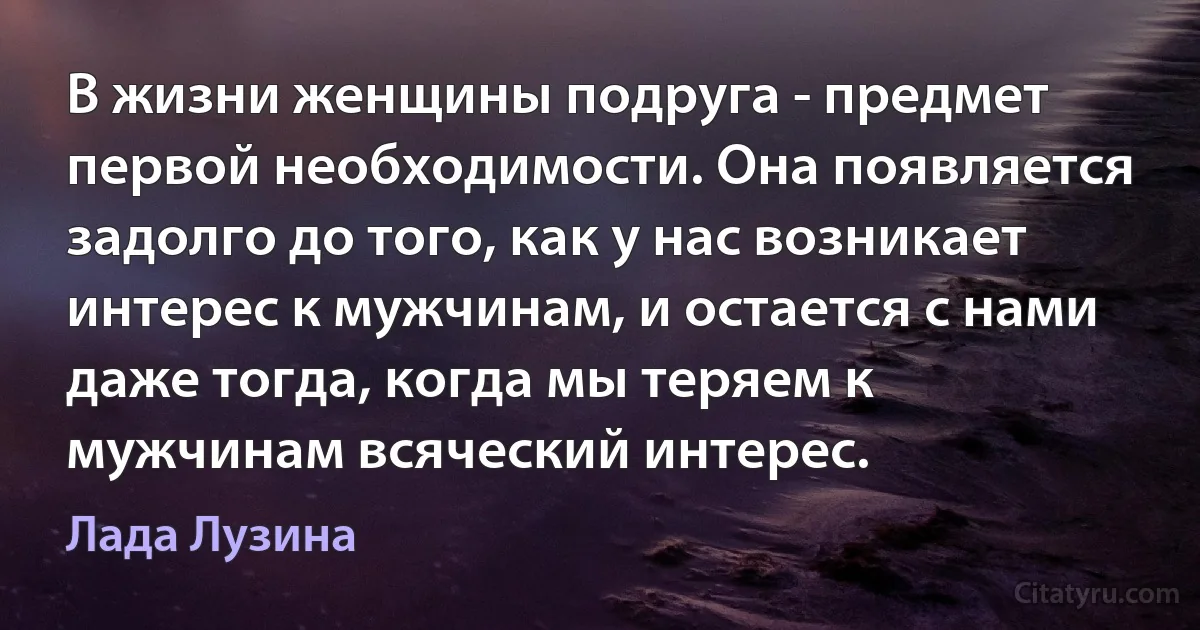 В жизни женщины подруга - предмет первой необходимости. Она появляется задолго до того, как у нас возникает интерес к мужчинам, и остается с нами даже тогда, когда мы теряем к мужчинам всяческий интерес. (Лада Лузина)