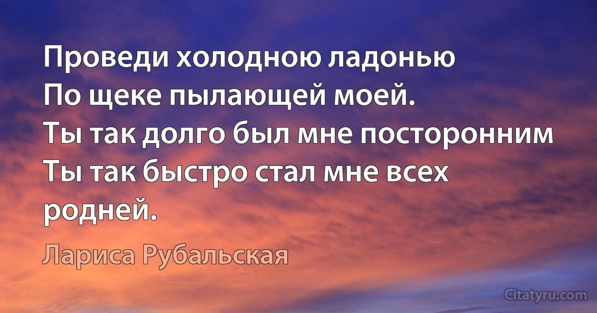 Проведи холодною ладонью
По щеке пылающей моей.
Ты так долго был мне посторонним
Ты так быстро стал мне всех родней. (Лариса Рубальская)