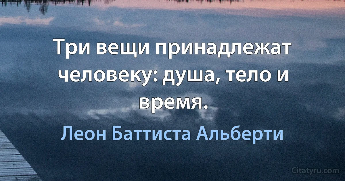 Три вещи принадлежат человеку: душа, тело и время. (Леон Баттиста Альберти)