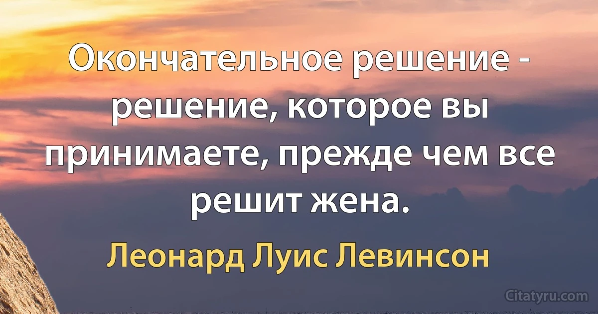 Окончательное решение - решение, которое вы принимаете, прежде чем все решит жена. (Леонард Луис Левинсон)